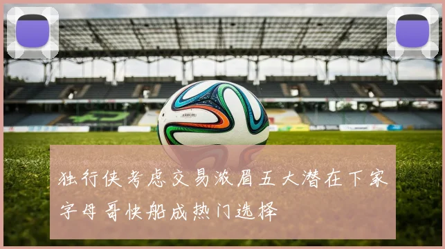 独行侠考虑交易浓眉五大潜在下家字母哥快船成热门选择