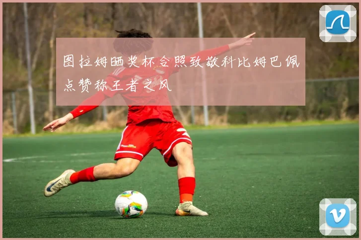 图拉姆晒奖杯合照致敬科比姆巴佩点赞称王者之风