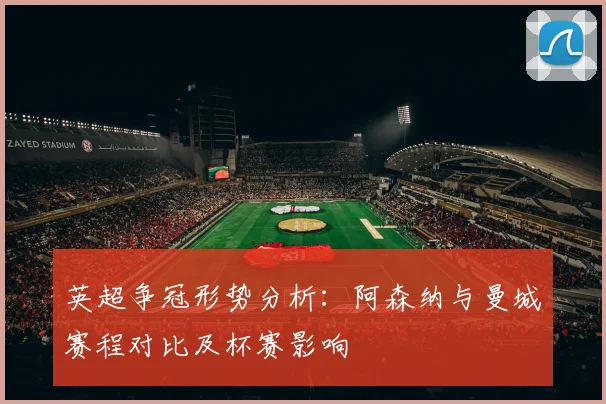英超争冠形势分析：阿森纳与曼城赛程对比及杯赛影响