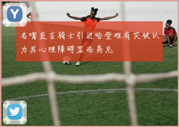 名嘴直言骑士引进哈登难有突破认为其心理障碍显而易见