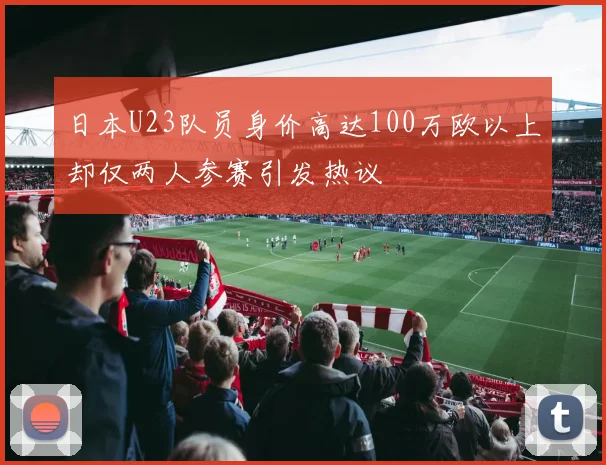 日本U23队员身价高达100万欧以上却仅两人参赛引发热议