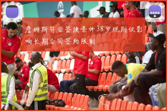 詹姆斯符合签换条件38岁规则仅影响长期合同签约限制