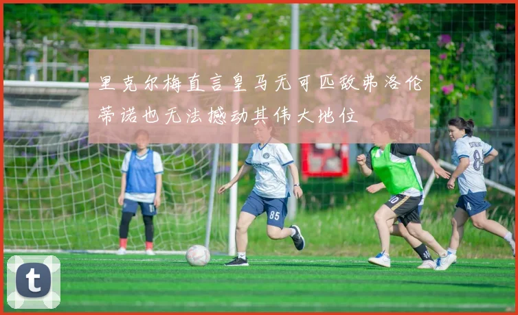 里克尔梅直言皇马无可匹敌弗洛伦蒂诺也无法撼动其伟大地位