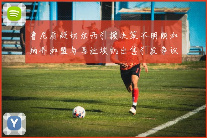 鲁尼质疑切尔西引援决策不明朗加纳乔加盟与马杜埃凯出售引发争议