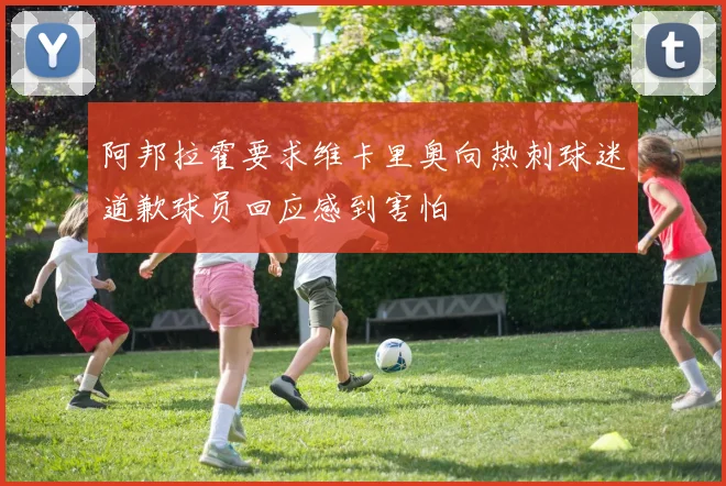 阿邦拉霍要求维卡里奥向热刺球迷道歉球员回应感到害怕