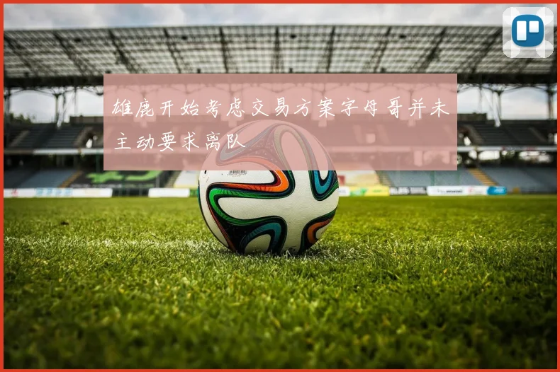 雄鹿开始考虑交易方案字母哥并未主动要求离队