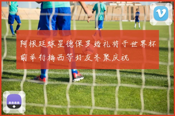 阿根廷球星德保罗婚礼将于世界杯前举行梅西等好友齐聚庆祝