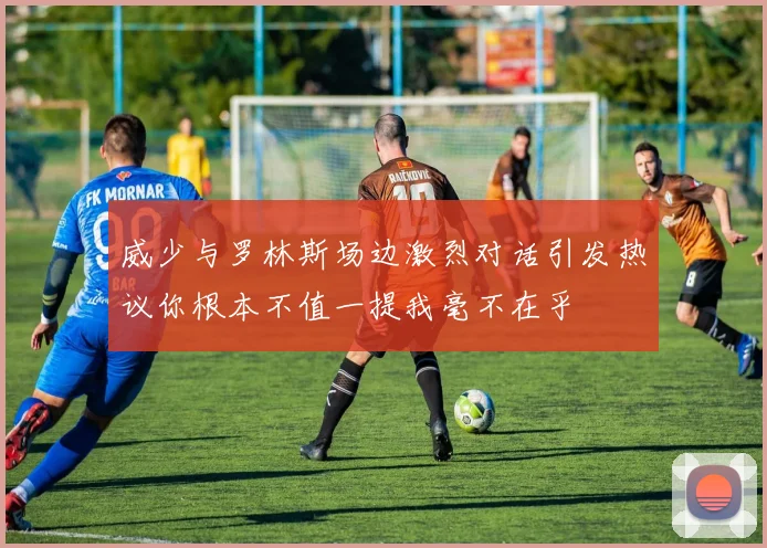 威少与罗林斯场边激烈对话引发热议你根本不值一提我毫不在乎