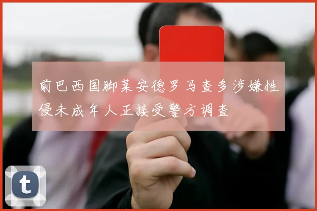 前巴西国脚莱安德罗马查多涉嫌性侵未成年人正接受警方调查