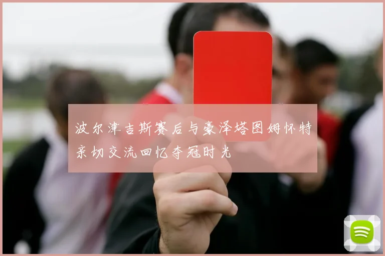 波尔津吉斯赛后与豪泽塔图姆怀特亲切交流回忆夺冠时光