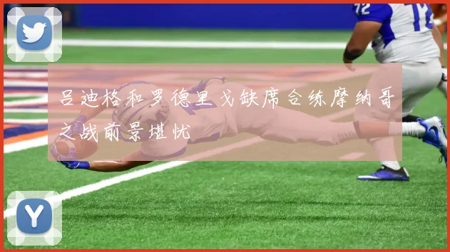 吕迪格和罗德里戈缺席合练摩纳哥之战前景堪忧