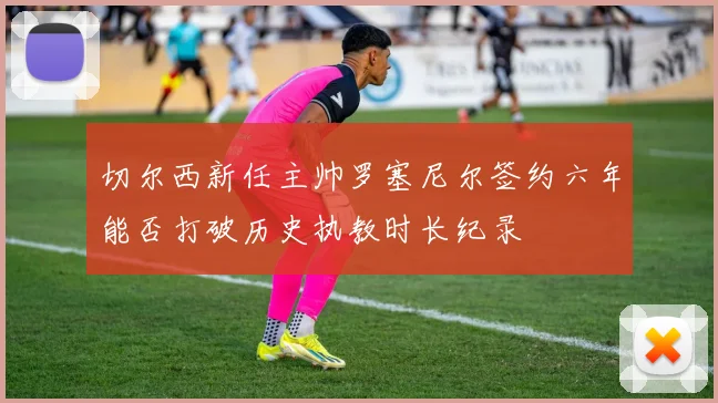 切尔西新任主帅罗塞尼尔签约六年能否打破历史执教时长纪录