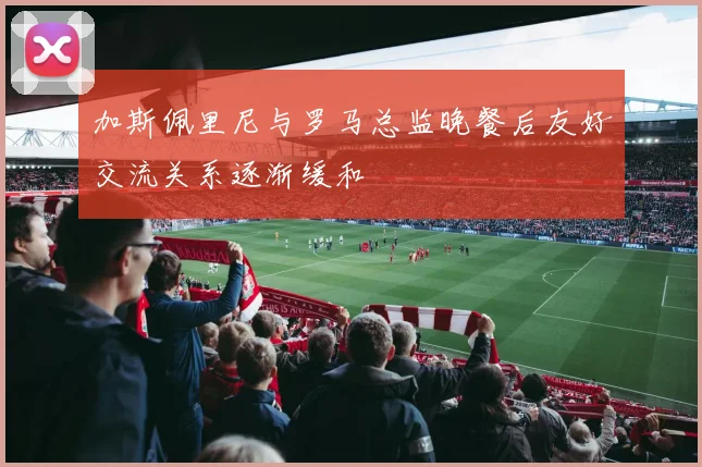 加斯佩里尼与罗马总监晚餐后友好交流关系逐渐缓和
