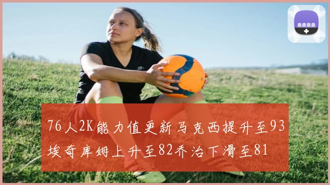 76人2K能力值更新马克西提升至93埃奇库姆上升至82乔治下滑至81