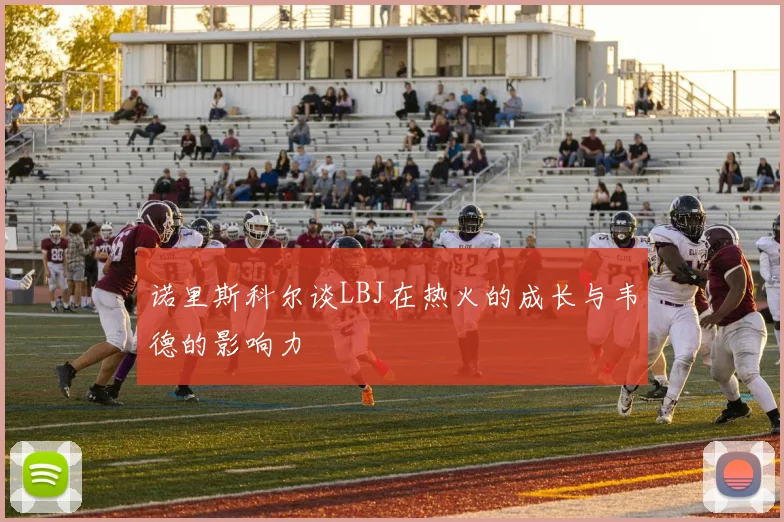 诺里斯科尔谈LBJ在热火的成长与韦德的影响力
