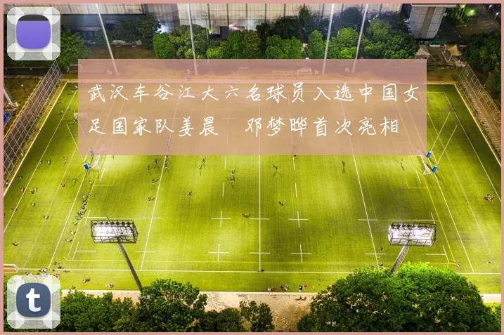 武汉车谷江大六名球员入选中国女足国家队姜晨璟邓梦晔首次亮相