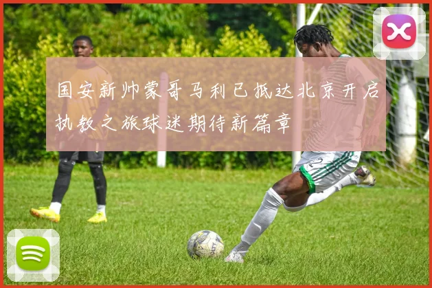 国安新帅蒙哥马利已抵达北京开启执教之旅球迷期待新篇章