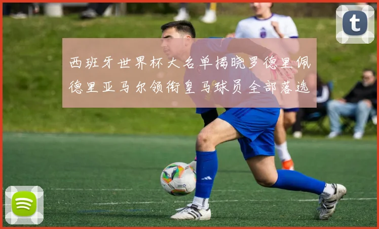 西班牙世界杯大名单揭晓罗德里佩德里亚马尔领衔皇马球员全部落选