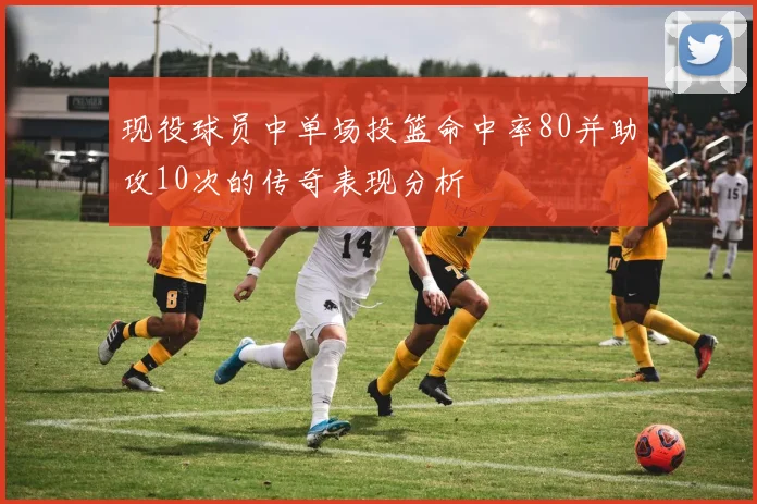 现役球员中单场投篮命中率80并助攻10次的传奇表现分析