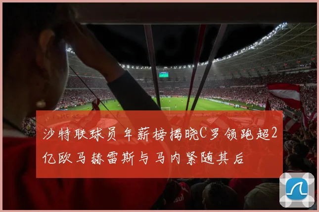 沙特联球员年薪榜揭晓C罗领跑超2亿欧马赫雷斯与马内紧随其后