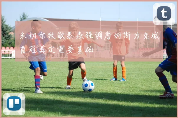 米切尔致敬泰森强调詹姆斯为克城首冠奠定重要基础